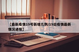 【最新疫情19号新增几例/19日疫情最新情况通报】