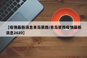 【疫情最新消息青岛莱西/青岛莱西疫情最新消息2020】