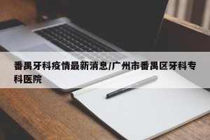 番禺牙科疫情最新消息/广州市番禺区牙科专科医院