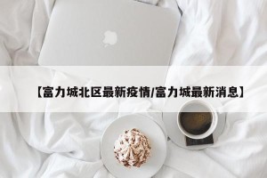 【富力城北区最新疫情/富力城最新消息】