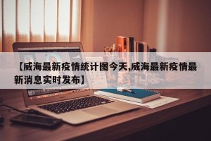 【威海最新疫情统计图今天,威海最新疫情最新消息实时发布】