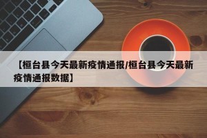 【桓台县今天最新疫情通报/桓台县今天最新疫情通报数据】