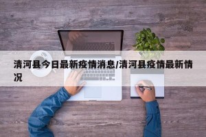 清河县今日最新疫情消息/清河县疫情最新情况