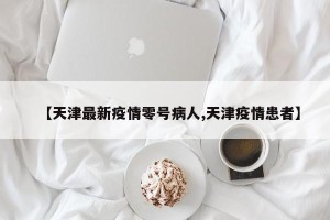 【天津最新疫情零号病人,天津疫情患者】