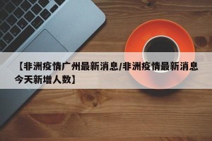 【非洲疫情广州最新消息/非洲疫情最新消息今天新增人数】