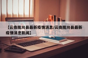 【云南陇川县最新疫情消息/云南陇川县最新疫情消息新闻】