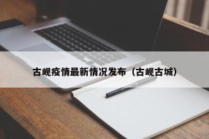 古岘疫情最新情况发布（古岘古城）