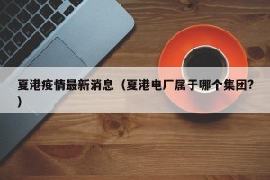夏港疫情最新消息（夏港电厂属于哪个集团?）