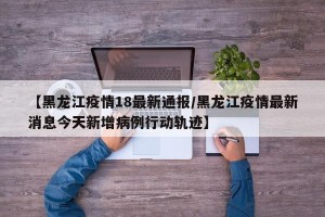 【黑龙江疫情18最新通报/黑龙江疫情最新消息今天新增病例行动轨迹】
