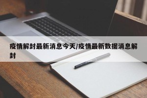 疫情解封最新消息今天/疫情最新数据消息解封