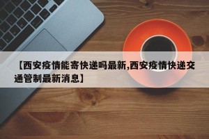 【西安疫情能寄快递吗最新,西安疫情快递交通管制最新消息】