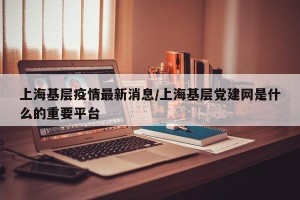 上海基层疫情最新消息/上海基层党建网是什么的重要平台