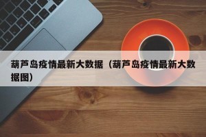 葫芦岛疫情最新大数据（葫芦岛疫情最新大数据图）
