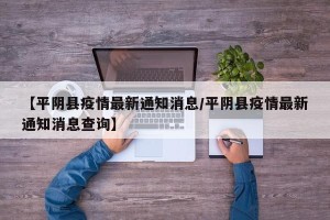 【平阴县疫情最新通知消息/平阴县疫情最新通知消息查询】