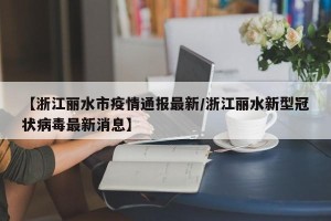 【浙江丽水市疫情通报最新/浙江丽水新型冠状病毒最新消息】