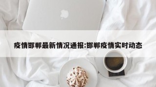 疫情邯郸最新情况通报:邯郸疫情实时动态