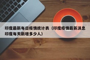 印度最新每日疫情统计表（印度疫情最新消息印度每天新增多少人）