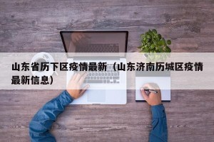 山东省历下区疫情最新（山东济南历城区疫情最新信息）