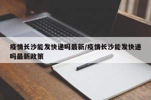 疫情长沙能发快递吗最新/疫情长沙能发快递吗最新政策
