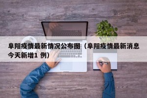 阜阳疫情最新情况公布图（阜阳疫情最新消息今天新增1 例）