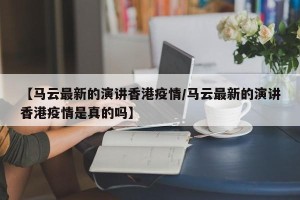 【马云最新的演讲香港疫情/马云最新的演讲香港疫情是真的吗】