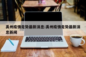 禹州疫情走势最新消息:禹州疫情走势最新消息新闻