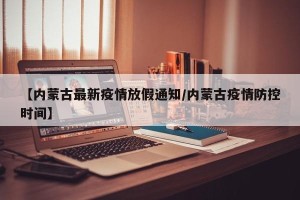 【内蒙古最新疫情放假通知/内蒙古疫情防控时间】