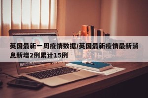 英国最新一周疫情数据/英国最新疫情最新消息新增2例累计15例