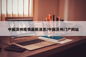 中国滨州疫情最新消息/中国滨州门户网站