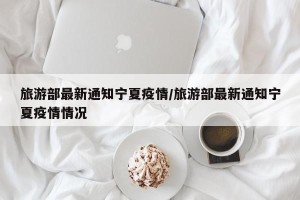 旅游部最新通知宁夏疫情/旅游部最新通知宁夏疫情情况