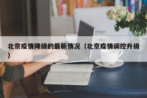 北京疫情降级的最新情况（北京疫情调控升级）