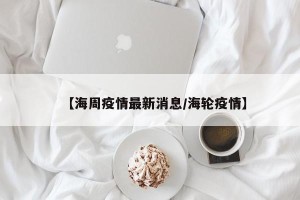 【海周疫情最新消息/海轮疫情】