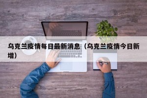 乌克兰疫情每日最新消息（乌克兰疫情今日新增）