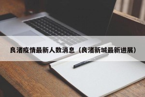 良渚疫情最新人数消息（良渚新城最新进展）