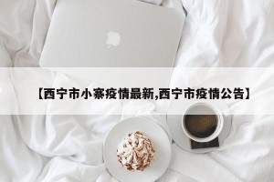 【西宁市小寨疫情最新,西宁市疫情公告】