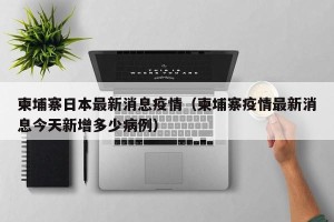 柬埔寨日本最新消息疫情（柬埔寨疫情最新消息今天新增多少病例）
